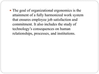  The goal of organizational ergonomics is the
attainment of a fully harmonized work system
that ensures employee job satisfaction and
commitment. It also includes the study of
technology’s consequences on human
relationships, processes, and institutions.
 