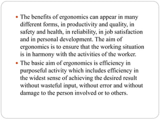  The benefits of ergonomics can appear in many
different forms, in productivity and quality, in
safety and health, in reliability, in job satisfaction
and in personal development. The aim of
ergonomics is to ensure that the working situation
is in harmony with the activities of the worker.
 The basic aim of ergonomics is efficiency in
purposeful activity which includes efficiency in
the widest sense of achieving the desired result
without wasteful input, without error and without
damage to the person involved or to others.
 