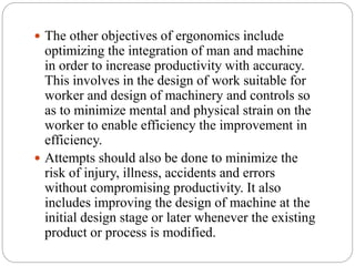  The other objectives of ergonomics include
optimizing the integration of man and machine
in order to increase productivity with accuracy.
This involves in the design of work suitable for
worker and design of machinery and controls so
as to minimize mental and physical strain on the
worker to enable efficiency the improvement in
efficiency.
 Attempts should also be done to minimize the
risk of injury, illness, accidents and errors
without compromising productivity. It also
includes improving the design of machine at the
initial design stage or later whenever the existing
product or process is modified.
 
