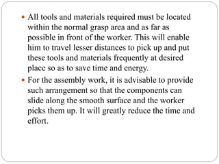  All tools and materials required must be located
within the normal grasp area and as far as
possible in front of the worker. This will enable
him to travel lesser distances to pick up and put
these tools and materials frequently at desired
place so as to save time and energy.
 For the assembly work, it is advisable to provide
such arrangement so that the components can
slide along the smooth surface and the worker
picks them up. It will greatly reduce the time and
effort.
 