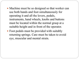  Machine must be so designed so that worker can
use both hands and foot simultaneously for
operating it and all the levers, pedals,
instruments, hand wheels, knobs and buttons
must be located within the normal grasp at a
suitable height and in front of the operator.
 Foot pedals must be provided with suitably
returning springs. Care must be taken to avoid
eye, muscular and mental strain.
 