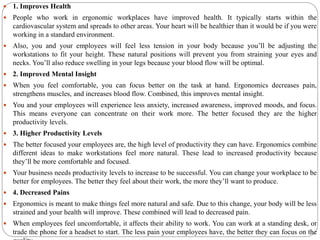  1. Improves Health
 People who work in ergonomic workplaces have improved health. It typically starts within the
cardiovascular system and spreads to other areas. Your heart will be healthier than it would be if you were
working in a standard environment.
 Also, you and your employees will feel less tension in your body because you’ll be adjusting the
workstations to fit your height. These natural positions will prevent you from straining your eyes and
necks. You’ll also reduce swelling in your legs because your blood flow will be optimal.
 2. Improved Mental Insight
 When you feel comfortable, you can focus better on the task at hand. Ergonomics decreases pain,
strengthens muscles, and increases blood flow. Combined, this improves mental insight.
 You and your employees will experience less anxiety, increased awareness, improved moods, and focus.
This means everyone can concentrate on their work more. The better focused they are the higher
productivity levels.
 3. Higher Productivity Levels
 The better focused your employees are, the high level of productivity they can have. Ergonomics combine
different ideas to make workstations feel more natural. These lead to increased productivity because
they’ll be more comfortable and focused.
 Your business needs productivity levels to increase to be successful. You can change your workplace to be
better for employees. The better they feel about their work, the more they’ll want to produce.
 4. Decreased Pains
 Ergonomics is meant to make things feel more natural and safe. Due to this change, your body will be less
strained and your health will improve. These combined will lead to decreased pain.
 When employees feel uncomfortable, it affects their ability to work. You can work at a standing desk, or
trade the phone for a headset to start. The less pain your employees have, the better they can focus on the
 