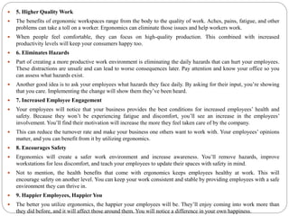  5. Higher Quality Work
 The benefits of ergonomic workspaces range from the body to the quality of work. Aches, pains, fatigue, and other
problems can take a toll on a worker. Ergonomics can eliminate those issues and help workers work.
 When people feel comfortable, they can focus on high-quality production. This combined with increased
productivity levels will keep your consumers happy too.
 6. Eliminates Hazards
 Part of creating a more productive work environment is eliminating the daily hazards that can hurt your employees.
These distractions are unsafe and can lead to worse consequences later. Pay attention and know your office so you
can assess what hazards exist.
 Another good idea is to ask your employees what hazards they face daily. By asking for their input, you’re showing
that you care. Implementing the change will show them they’ve been heard.
 7. Increased Employee Engagement
 Your employees will notice that your business provides the best conditions for increased employees’ health and
safety. Because they won’t be experiencing fatigue and discomfort, you’ll see an increase in the employees’
involvement. You’ll find their motivation will increase the more they feel taken care of by the company.
 This can reduce the turnover rate and make your business one others want to work with. Your employees’ opinions
matter, and you can benefit from it by utilizing ergonomics.
 8. Encourages Safety
 Ergonomics will create a safer work environment and increase awareness. You’ll remove hazards, improve
workstations for less discomfort, and teach your employees to update their spaces with safety in mind.
 Not to mention, the health benefits that come with ergonomics keeps employees healthy at work. This will
encourage safety on another level. You can keep your work consistent and stable by providing employees with a safe
environment they can thrive in.
 9. Happier Employees, Happier You
 The better you utilize ergonomics, the happier your employees will be. They’ll enjoy coming into work more than
they did before, and it will affect those around them. You will notice a difference in your own happiness.
 