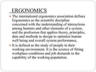 ERGONOMICS
 The international ergonomics association defines
Ergonomics as the scientific discipline
concerned with the understanding of interactions
among humans and other elements of a system,
and the profession that applies theory, principles,
data and methods to design to optimize human
well being and overall system performance.
 It is defined as the study of people in their
working environment. It is the science of fitting
workplace conditions and job demands to the
capability of the working population.
 