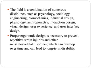  The field is a combination of numerous
disciplines, such as psychology, sociology,
engineering, biomechanics, industrial design,
physiology, anthropometry, interaction design,
visual design, user experience, and user interface
design.
 Proper ergonomic design is necessary to prevent
repetitive strain injuries and other
musculoskeletal disorders, which can develop
over time and can lead to long-term disability.
 