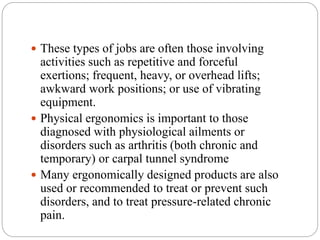  These types of jobs are often those involving
activities such as repetitive and forceful
exertions; frequent, heavy, or overhead lifts;
awkward work positions; or use of vibrating
equipment.
 Physical ergonomics is important to those
diagnosed with physiological ailments or
disorders such as arthritis (both chronic and
temporary) or carpal tunnel syndrome
 Many ergonomically designed products are also
used or recommended to treat or prevent such
disorders, and to treat pressure-related chronic
pain.
 