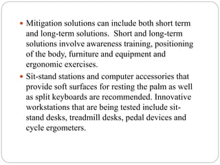 Mitigation solutions can include both short term
and long-term solutions. Short and long-term
solutions involve awareness training, positioning
of the body, furniture and equipment and
ergonomic exercises.
 Sit-stand stations and computer accessories that
provide soft surfaces for resting the palm as well
as split keyboards are recommended. Innovative
workstations that are being tested include sit-
stand desks, treadmill desks, pedal devices and
cycle ergometers.
 