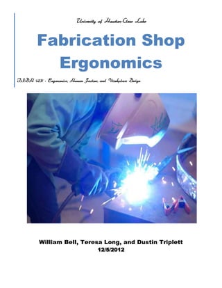 University of Houston-Clear Lake

Fabrication Shop
Ergonomics
INDH 4231 - Ergonomics, Human Factors, and Workplace Design

William Bell, Teresa Long, and Dustin Triplett
12/5/2012

 