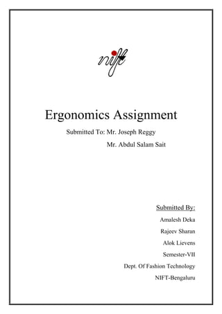 Ergonomics Assignment
   Submitted To: Mr. Joseph Reggy
                Mr. Abdul Salam Sait




                                    Submitted By:
                                     Amalesh Deka
                                     Rajeev Sharan
                                      Alok Lievens
                                      Semester-VII
                      Dept. Of Fashion Technology
                                 NIFT-Bengaluru
 