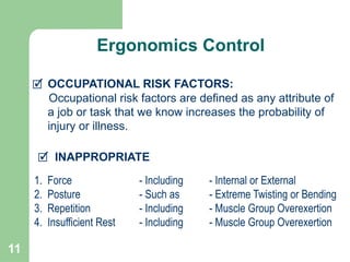 11
🗹 INAPPROPRIATE
🗹 OCCUPATIONAL RISK FACTORS:
Occupational risk factors are defined as any attribute of
a job or task that we know increases the probability of
injury or illness.
1. Force - Including - Internal or External
2. Posture - Such as - Extreme Twisting or Bending
3. Repetition - Including - Muscle Group Overexertion
4. Insufficient Rest - Including - Muscle Group Overexertion
Ergonomics Control
 