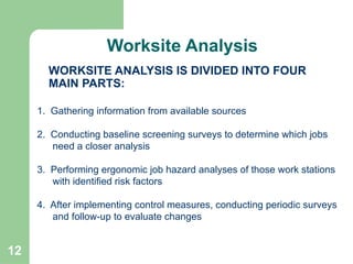 12
WORKSITE ANALYSIS IS DIVIDED INTO FOUR
MAIN PARTS:
1. Gathering information from available sources
2. Conducting baseline screening surveys to determine which jobs
need a closer analysis
3. Performing ergonomic job hazard analyses of those work stations
with identified risk factors
4. After implementing control measures, conducting periodic surveys
and follow-up to evaluate changes
Worksite Analysis
 