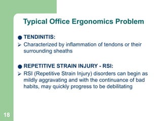 18
Typical Office Ergonomics Problem
● TENDINITIS:
⮚ Characterized by inflammation of tendons or their
surrounding sheaths
● REPETITIVE STRAIN INJURY - RSI:
⮚ RSI (Repetitive Strain Injury) disorders can begin as
mildly aggravating and with the continuance of bad
habits, may quickly progress to be debilitating
 