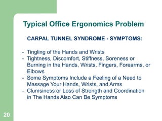 20
CARPAL TUNNEL SYNDROME - SYMPTOMS:
- Tingling of the Hands and Wrists
- Tightness, Discomfort, Stiffness, Soreness or
Burning in the Hands, Wrists, Fingers, Forearms, or
Elbows
- Some Symptoms Include a Feeling of a Need to
Massage Your Hands, Wrists, and Arms
- Clumsiness or Loss of Strength and Coordination
in The Hands Also Can Be Symptoms
Continued
Typical Office Ergonomics Problem
 