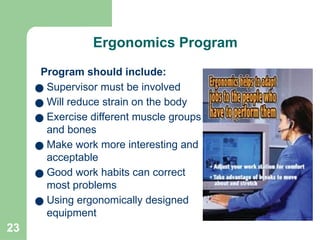 23
Ergonomics Program
Program should include:
● Supervisor must be involved
● Will reduce strain on the body
● Exercise different muscle groups
and bones
● Make work more interesting and
acceptable
● Good work habits can correct
most problems
● Using ergonomically designed
equipment
 
