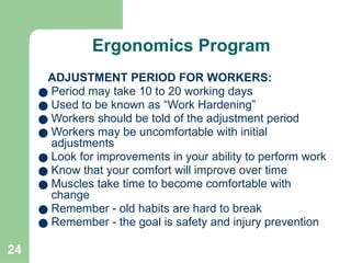 24
Ergonomics Program
ADJUSTMENT PERIOD FOR WORKERS:
● Period may take 10 to 20 working days
● Used to be known as “Work Hardening”
● Workers should be told of the adjustment period
● Workers may be uncomfortable with initial
adjustments
● Look for improvements in your ability to perform work
● Know that your comfort will improve over time
● Muscles take time to become comfortable with
change
● Remember - old habits are hard to break
● Remember - the goal is safety and injury prevention
 