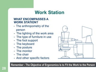 28
WHAT ENCOMPASSES A
WORK STATION?
- The anthropometry of the
person
- The lighting of the work area
- The type of furniture in use
- The foot support
- The keyboard
- The posture
- The monitor
- The chair
- And other specific factors
Remember - The Objective of Ergonomics Is to Fit the Work to the Person
Work Station
 