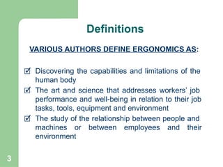 3
🗹 Discovering the capabilities and limitations of the
human body
🗹 The art and science that addresses workers’ job
performance and well-being in relation to their job
tasks, tools, equipment and environment
🗹 The study of the relationship between people and
machines or between employees and their
environment
VARIOUS AUTHORS DEFINE ERGONOMICS AS:
Definitions
 