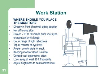 31
WHERE SHOULD YOU PLACE
THE MONITOR?
• Directly in front of normal sitting position
• Not off to one side
• Screen - 18 to 30 inches from your eyes
or about an arm’s length
• Out of range of light reflections
• Top of monitor at eye level
• Angle - comfortable for neck
• Keeping monitor clean is critical
• Consult your optometrist often
• Look away at least 20 ft frequently
• Adjust brightness to best comfort level
Work Station
 