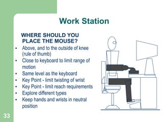33
WHERE SHOULD YOU
PLACE THE MOUSE?
• Above, and to the outside of knee
(rule of thumb)
• Close to keyboard to limit range of
motion
• Same level as the keyboard
• Key Point - limit twisting of wrist
• Key Point - limit reach requirements
• Explore different types
• Keep hands and wrists in neutral
position
Work Station
 