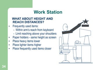 34
WHAT ABOUT HEIGHT AND
REACH DISTANCES?
• Frequently used items:
- Within arm’s reach from keyboard
- Limit reaching above your shoulders
• Paper holders - same height as screen
• Place heavy items lower
• Place lighter items higher
• Place frequently used items closer
Work Station
 