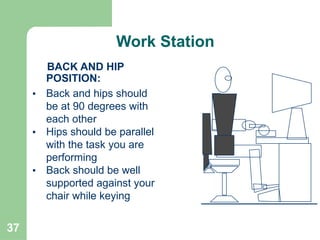 37
BACK AND HIP
POSITION:
• Back and hips should
be at 90 degrees with
each other
• Hips should be parallel
with the task you are
performing
• Back should be well
supported against your
chair while keying
Work Station
 