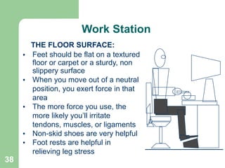 38
THE FLOOR SURFACE:
• Feet should be flat on a textured
floor or carpet or a sturdy, non
slippery surface
• When you move out of a neutral
position, you exert force in that
area
• The more force you use, the
more likely you’ll irritate
tendons, muscles, or ligaments
• Non-skid shoes are very helpful
• Foot rests are helpful in
relieving leg stress
Work Station
 