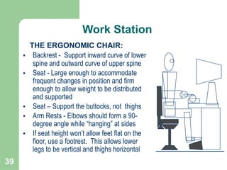 39
THE ERGONOMIC CHAIR:
• Backrest - Support inward curve of lower
spine and outward curve of upper spine
• Seat - Large enough to accommodate
frequent changes in position and firm
enough to allow weight to be distributed
and supported
• Seat – Support the buttocks, not thighs
• Arm Rests - Elbows should form a 90-
degree angle while “hanging” at sides
• If seat height won’t allow feet flat on the
floor, use a footrest. This allows lower
legs to be vertical and thighs horizontal
Work Station
 