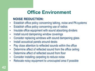 42
NOISE REDUCTION:
• Establish office policy concerning talking, noise and PA systems
• Establish office policy concerning use of radios
• Insulate office equipment with sound absorbing dividers
• Install sound dampening window coverings
• Consider replacing windows with sound dampening glass
• Install acoustical panels around desks
• Pay close attention to reflected sounds within the office
• Determine affect of reflected sound from the office ceiling
• Determine affect of reflected sound from floor
• Consider installing carpeting to reduce noise
• Relocate noisy equipment to unoccupied area if possible
Office Environment
 