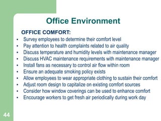 44
OFFICE COMFORT:
• Survey employees to determine their comfort level
• Pay attention to health complaints related to air quality
• Discuss temperature and humidity levels with maintenance manager
• Discuss HVAC maintenance requirements with maintenance manager
• Install fans as necessary to control air flow within room
• Ensure an adequate smoking policy exists
• Allow employees to wear appropriate clothing to sustain their comfort
• Adjust room design to capitalize on existing comfort sources
• Consider how window coverings can be used to enhance comfort
• Encourage workers to get fresh air periodically during work day
Office Environment
 