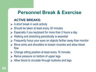 45
Personnel Break & Exercise
ACTIVE BREAKS:
⮚ A short break in work activity
⮚ Should be taken at least every 30 minutes
⮚ Especially if you keyboard for more than 2 hours a day
⮚ Walking and stretching periodically is essential
⮚ Frequently focus your eyes on objects farther away than monitor
⮚ Move arms and shoulders to loosen muscles and allow blood
flow
⮚ Change sitting position at least every 15 minutes
⮚ Relive pressure on bottom of upper legs
⮚ Allow blood to circulate through buttocks and legs
 