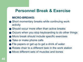 46
Personnel Break & Exercise
MICRO-BREAKS:
● Short momentary breaks while continuing work
activity
● Should occur more often than active breaks
● Occurs when you stop keyboarding to do other things
● Micro break should include specific exercises
● Take or make phone calls
● File papers or get up to get a drink of water
● Rotate chair to a different task in the work station
● Move different sets of muscles and bones
 