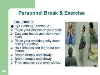 48
Personnel Break & Exercise
EXCERISES:
● Eye Palming Technique:
⮚ Place your elbows on your desk
⮚ Cup your hands and close your
eyes
⮚ Place your eyelids gently down
onto your palms
⮚ Hold this position for about one
minute
⮚ Breath deeply and slowly
⮚ Breath deeply and slowly
⮚ Then uncover your eyes slowly
 
