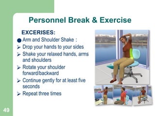 49
Personnel Break & Exercise
EXCERISES:
● Arm and Shoulder Shake :
⮚ Drop your hands to your sides
⮚ Shake your relaxed hands, arms
and shoulders
⮚ Rotate your shoulder
forward/backward
⮚ Continue gently for at least five
seconds
⮚ Repeat three times
 