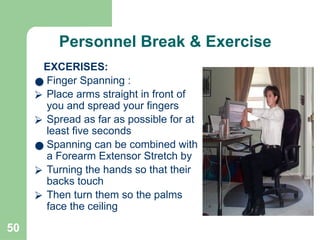 50
Personnel Break & Exercise
EXCERISES:
● Finger Spanning :
⮚ Place arms straight in front of
you and spread your fingers
⮚ Spread as far as possible for at
least five seconds
● Spanning can be combined with
a Forearm Extensor Stretch by
⮚ Turning the hands so that their
backs touch
⮚ Then turn them so the palms
face the ceiling
 