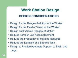 54
• Design for the Range-of-Motion of the Worker
• Design for the Field of Vision of the Worker
• Design out Extreme Ranges-of-Motion
• Reduce Force in Job Accomplishment
• Reduce the Frequency of Motions Required
• Reduce the Duration of a Specific Task
• Design to Provide Adequate Support to Back, and
Legs
Continued
Work Station Design
DESIGN CONSIDERATIONS
 