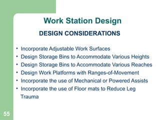 55
• Incorporate Adjustable Work Surfaces
• Design Storage Bins to Accommodate Various Heights
• Design Storage Bins to Accommodate Various Reaches
• Design Work Platforms with Ranges-of-Movement
• Incorporate the use of Mechanical or Powered Assists
• Incorporate the use of Floor mats to Reduce Leg
Trauma
DESIGN CONSIDERATIONS
Continued
Work Station Design
 