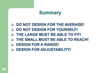 56
⮚ DO NOT DESIGN FOR THE AVERAGE!
⮚ DO NOT DESIGN FOR YOURSELF!
⮚ THE LARGE MUST BE ABLE TO FIT!
⮚ THE SMALL MUST BE ABLE TO REACH!
⮚ DESIGN FOR A RANGE!
⮚ DESIGN FOR ADJUSTABILITY!
Summary
 