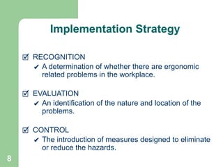 8
🗹 RECOGNITION
✔ A determination of whether there are ergonomic
related problems in the workplace.
🗹 EVALUATION
✔ An identification of the nature and location of the
problems.
🗹 CONTROL
✔ The introduction of measures designed to eliminate
or reduce the hazards.
Implementation Strategy
 