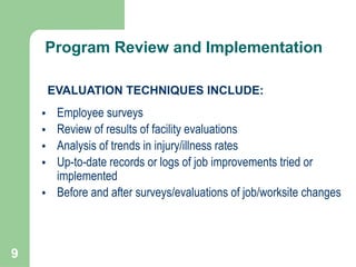 9
• Employee surveys
• Review of results of facility evaluations
• Analysis of trends in injury/illness rates
• Up-to-date records or logs of job improvements tried or
implemented
• Before and after surveys/evaluations of job/worksite changes
EVALUATION TECHNIQUES INCLUDE:
Program Review and Implementation
 