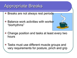 Appropriate Breaks Breaks are not always rest periods Balance work activities with worker “biorhythms”  Change position and tasks at least every two hours Tasks must use different muscle groups and vary requirements for posture, pinch and grip 