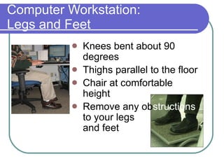 Computer Workstation:  Legs and Feet Knees bent about 90 degrees Thighs parallel to the floor  Chair at comfortable height Remove any ob structions   to your legs  and feet 