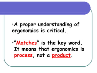 A proper understanding of ergonomics is critical. “ Matches ” is the key word.  It means that ergonomics is  process , not a  product . 
