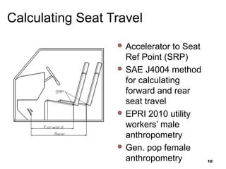 Calculating Seat Travel
 Accelerator to Seat
Ref Point (SRP)
 SAE J4004 method
for calculating
forward and rear
seat travel
 EPRI 2010 utility
workers’ male
anthropometry
 Gen. pop female
anthropometry 10
 