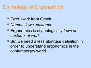 Etymology of Ergonomics
Ergo: work from Greek
Nomos: laws, customs
Ergonomics is etymologically laws or
customs of work
But we need a less abstruse definition in
order to understand ergonomics in the
contemporary world
 