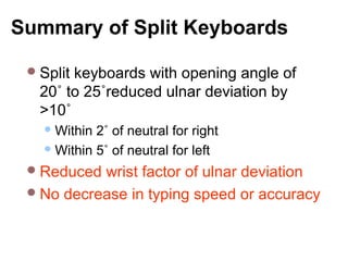 Summary of Split Keyboards
Split keyboards with opening angle of
20˚ to 25˚reduced ulnar deviation by
>10˚
Within 2˚ of neutral for right
Within 5˚ of neutral for left
Reduced wrist factor of ulnar deviation
No decrease in typing speed or accuracy
 