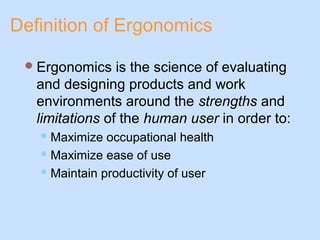 Definition of Ergonomics
Ergonomics is the science of evaluating
and designing products and work
environments around the strengths and
limitations of the human user in order to:
Maximize occupational health
Maximize ease of use
Maintain productivity of user
 