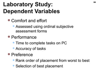 Laboratory Study:
Dependent Variables
Comfort and effort
Assessed using ordinal subjective
assessment forms
Performance
Time to complete tasks on PC
Accuracy of tasks
Preference
Rank order of placement from worst to best
Selection of best placement
66
 