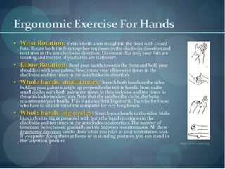 Ergonomic Exercise For Hands
 Wrist Rotation: Stretch both arms straight to the front with closed
   fists. Rotate both the fists together ten times in the clockwise direction and
   ten times in the anticlockwise direction. Do ensure that only your fists are
   rotating and the rest of your arms are stationery.
 Elbow Rotation: Bend your hands towards the front and hold your
   shoulders with your palms. Now, rotate your elbows ten times in the
   clockwise and ten times in the anticlockwise direction.
 Whole hands, small circles: Stretch both hands to the sides
   holding your palms straight up perpendicular to the hands. Now, make
   small circles with both palms ten times in the clockwise and ten times in
   the anticlockwise direction. Note that the smaller the circle, the better
   relaxation to your hands. This is an excellent Ergonomic Exercise for those
   who have to sit in front of the computer for very long hours.
 Whole hands, big circles: Stretch your hands to the sides. Make
   big circles (as big as possible) with both the hands ten times in the
   clockwise and ten times in the anticlockwise direction. The number of
   times can be increased gradually as this becomes less strenuous. All these
   Ergonomic Exercises can be done while you relax in your workstation seat.
   If you prefer doing them at home or in standing postures, you can stand in
   the ‘attention’ posture.                                                         http://www.cessi.org
 