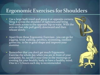 Ergonomic Exercises for Shoulders
 Use a large bath towel and grasp it at opposite corners.
  Sling it across the shoulder of tightness and bring
  both ends across to the opposite hip or waist. With the
  arm on that side pull gently downward and then
  release slowly.

 Apart from these Ergonomic Exercises , you can go for
  jogging, brisk walking, aerobics, swimming, outdoor
  games etc. to be in good shape and improve your
  stamina.

 Remember that you don’t get much Ergonomic
  Exercise the whole day when you are in front of your
  computer. So, sacrifice your time in the mornings or
  evening for your healthy body to have a healthy mind.
  One to 1 ½ hours each day is recommended.
 