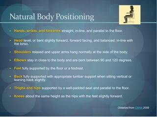 Natural Body Positioning
   Hands, wrists, and forearms straight, in-line, and parallel to the floor.

   Head level, or bent slightly forward, forward facing, and balanced; in-line with
    the torso.

   Shoulders relaxed and upper arms hang normally at the side of the body.

   Elbows stay in close to the body and are bent between 90 and 120 degrees.

   Feet fully supported by the floor or a footrest.

   Back fully supported with appropriate lumbar support when sitting vertical or
    leaning back slightly.

   Thighs and hips supported by a well-padded seat and parallel to the floor.

   Knees about the same height as the hips with the feet slightly forward.


                                                                         Obtained from OSHA 2009
 